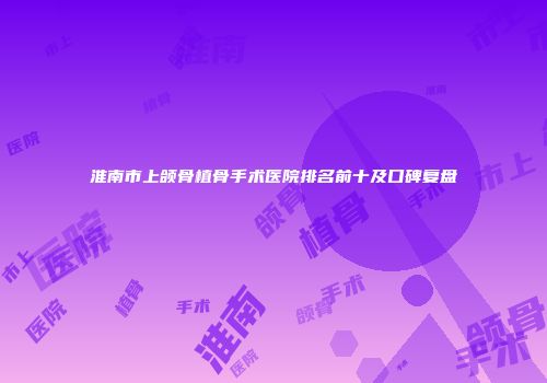 淮南市上颌骨植骨手术医院排名前十及口碑复盘