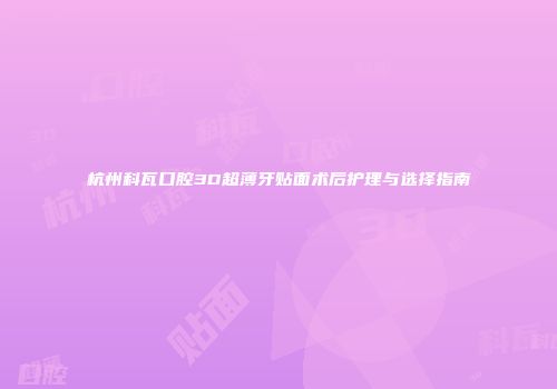 杭州科瓦口腔3D超薄牙贴面术后护理与选择指南