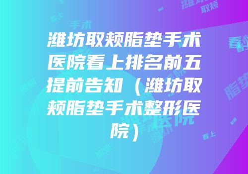 潍坊取颊脂垫手术医院看上排名前五提前告知（潍坊取颊脂垫手术整形医院）