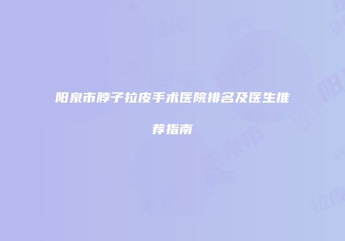 阳泉市脖子拉皮手术医院排名及医生推荐指南