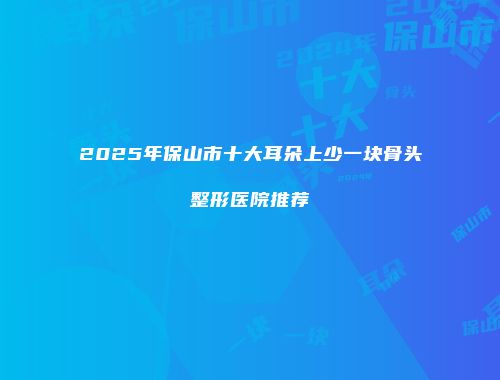 2025年保山市十大耳朵上少一块骨头整形医院推荐