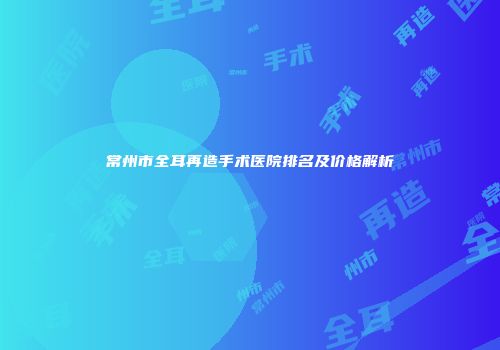 常州市全耳再造手术医院排名及价格解析