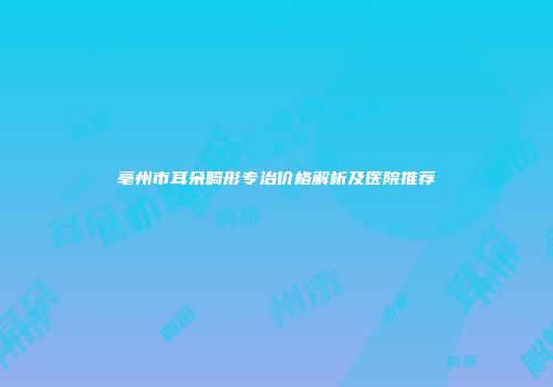 亳州市耳朵畸形专治价格解析及医院推荐