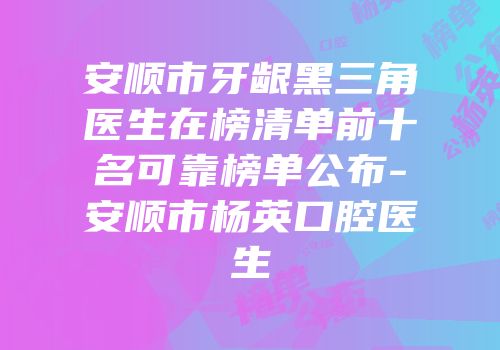 安顺市牙龈黑三角医生在榜清单前十名可靠榜单公布-安顺市杨英口腔医生