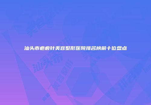 汕头市疤痕针美容整形医院排名榜前十位盘点