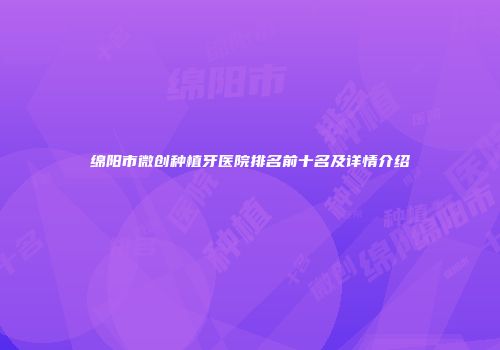 绵阳市微创种植牙医院排名前十名及详情介绍