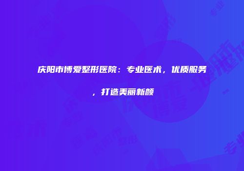 庆阳市博爱整形医院：专业医术，优质服务，打造美丽新颜