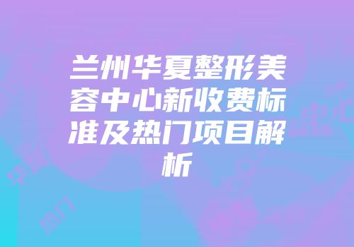 兰州华夏整形美容中心新收费标准及热门项目解析