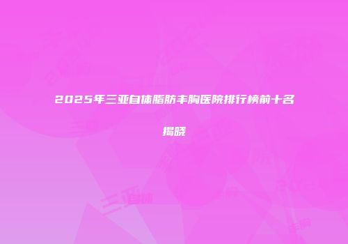 2025年三亚自体脂肪丰胸医院排行榜前十名揭晓