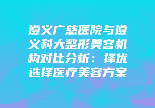 遵义广慈医院与遵义科大整形美容机构对比分析：择优选择医疗美容方案