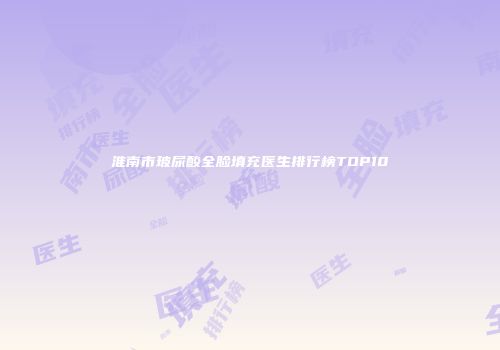 淮南市玻尿酸全脸填充医生排行榜TOP10