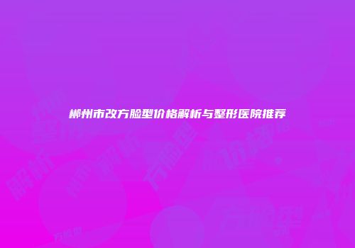 郴州市改方脸型价格解析与整形医院推荐