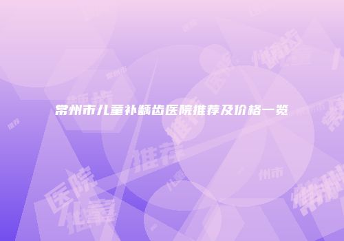 常州市儿童补龋齿医院推荐及价格一览
