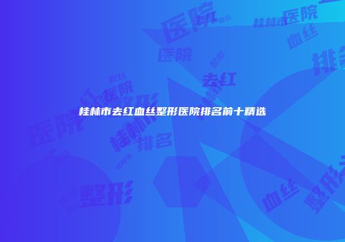 桂林市去红血丝整形医院排名前十精选