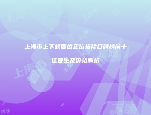 上海市上下颌智齿正位拔除口碑榜前十佳医生及价格解析