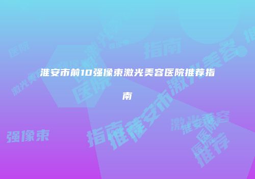 淮安市前10强像束激光美容医院推荐指南