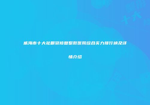 威海市十大祛眼袋修复整形医院综合实力排行榜及详情介绍