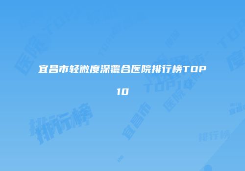 宜昌市轻微度深覆合医院排行榜TOP10