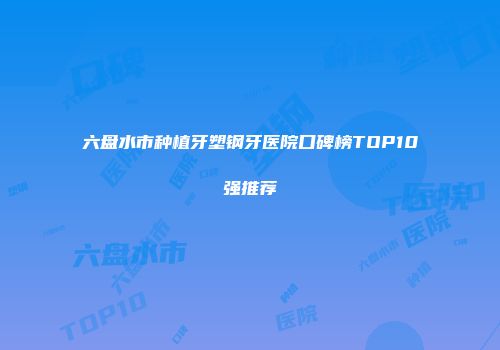 六盘水市种植牙塑钢牙医院口碑榜TOP10强推荐