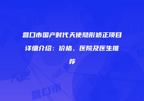 营口市国产时代天使隐形矫正项目详细介绍：价格、医院及医生推荐