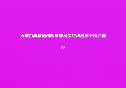大理白族自治州膨体隆鼻医院排名前十良心推荐