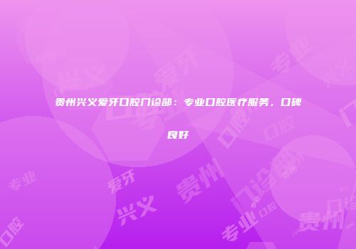 贵州兴义爱牙口腔门诊部：专业口腔医疗服务，口碑良好