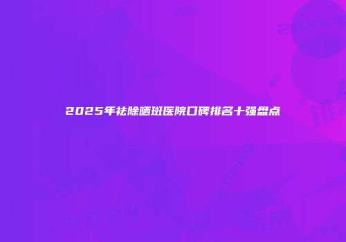 2025年祛除晒斑医院口碑排名十强盘点