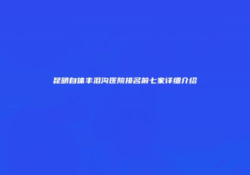 昆明自体丰泪沟医院排名前七家详细介绍