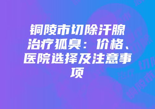 铜陵市切除汗腺治疗狐臭：价格、医院选择及注意事项