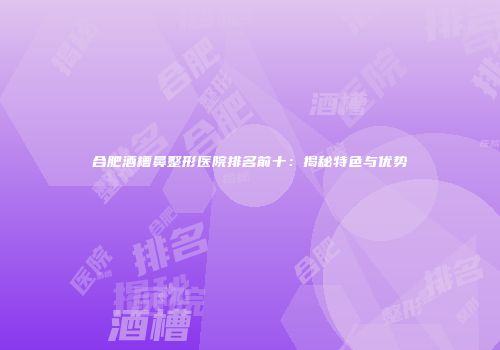 合肥酒槽鼻整形医院排名前十：揭秘特色与优势