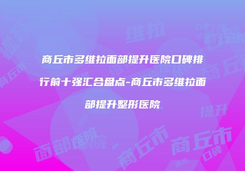 商丘市多维拉面部提升医院口碑排行前十强汇合盘点-商丘市多维拉面部提升整形医院