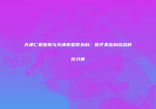 天津仁爱医院与天津市整形外科：医疗美容科综合对比分析