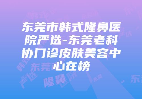 东莞市韩式隆鼻医院严选-东莞老科协门诊皮肤美容中心在榜