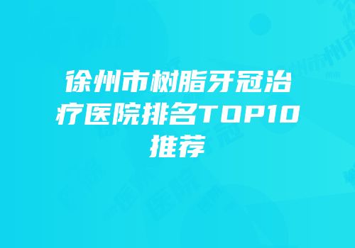 徐州市树脂牙冠治疗医院排名TOP10推荐