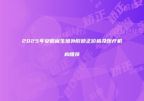 2025年安徽省生殖外形矫正价格及医疗机构推荐