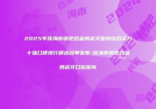 2025年珠海市银钯合金烤瓷牙医院综合实力十强口碑排行精选名单发布-珠海市银钯合金烤瓷牙口腔医院