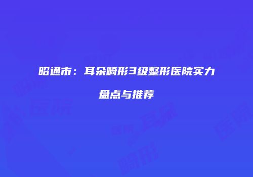 昭通市：耳朵畸形3级整形医院实力盘点与推荐