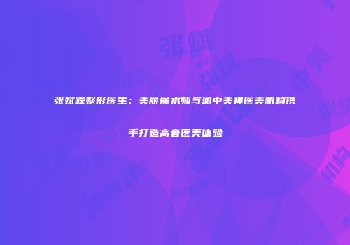 张斌峰整形医生：美丽魔术师与渝中美禅医美机构携手打造高奢医美体验