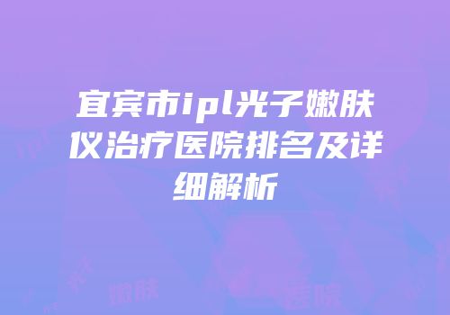宜宾市ipl光子嫩肤仪治疗医院排名及详细解析