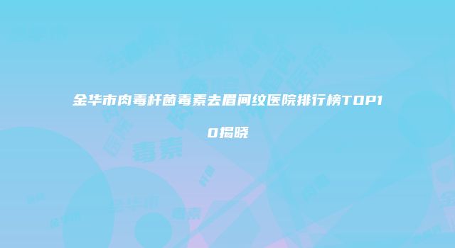 金华市肉毒杆菌毒素去眉间纹医院排行榜TOP10揭晓