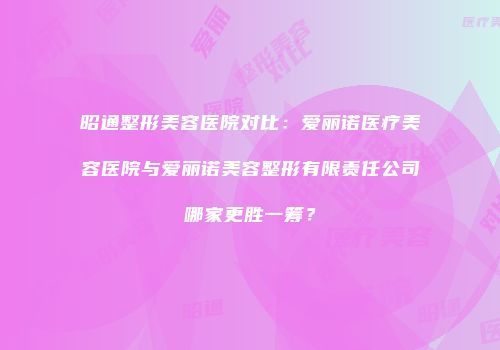 昭通整形美容医院对比：爱丽诺医疗美容医院与爱丽诺美容整形有限责任公司哪家更胜一筹？