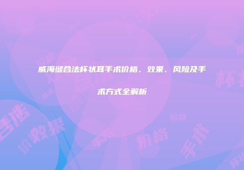 威海缝合法杯状耳手术价格、效果、风险及手术方式全解析