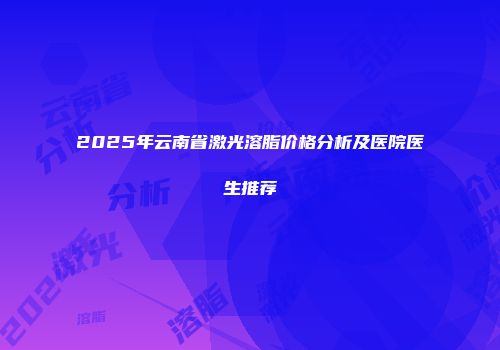 2025年云南省激光溶脂价格分析及医院医生推荐