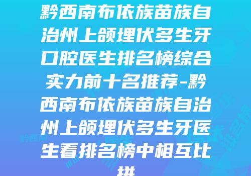 黔西南布依族苗族自治州上颌埋伏多生牙口腔医生排名榜综合实力前十名推荐-黔西南布依族苗族自治州上颌埋伏多生牙医生看排名榜中相互比拼
