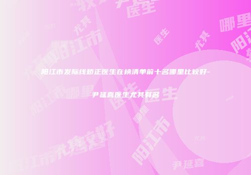 阳江市发际线矫正医生在榜清单前十名哪里比较好-尹延喜医生尤其有名