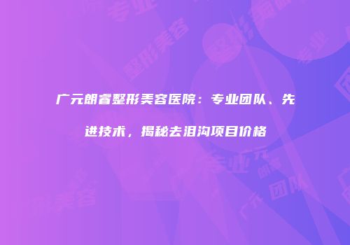广元朗睿整形美容医院：专业团队、先进技术，揭秘去泪沟项目价格