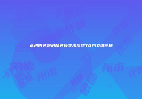 永州市牙龈根部牙骨突出医院TOP10排行榜