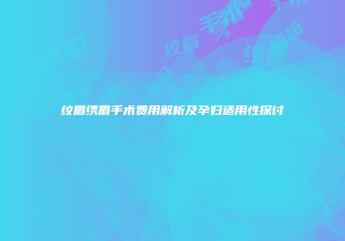 纹眉绣眉手术费用解析及孕妇适用性探讨