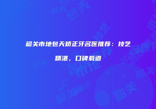 韶关市地包天矫正牙名医推荐：技艺精湛，口碑载道