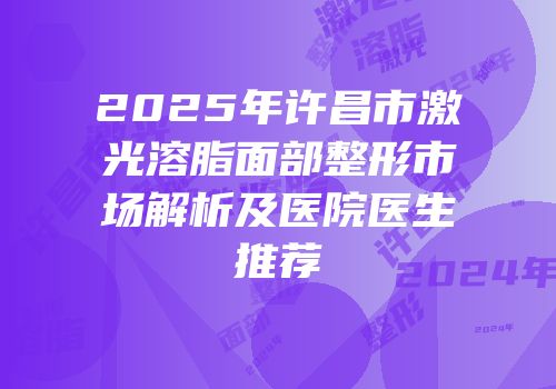 2025年许昌市激光溶脂面部整形市场解析及医院医生推荐